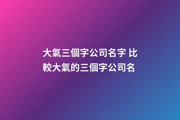 大氣三個字公司名字 比較大氣的三個字公司名-第1張-公司起名-玄機派